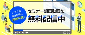 いつでも好きな時に視聴・閲覧可能！セミナーの録画動画・資料を無料配信中
