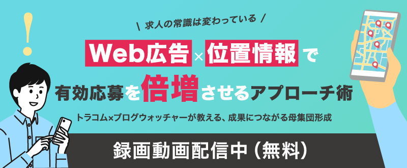 【録画動画配信】“求人の常識は変わっている” Web広告×位置情報で有効応募を倍増させるアプローチ術 ― トラコム×ブログウォッチャーが教える、成果につながる母集団形成 ―