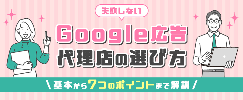 失敗しないGoogle広告代理店の選び方｜基本から7つのポイントまで解説