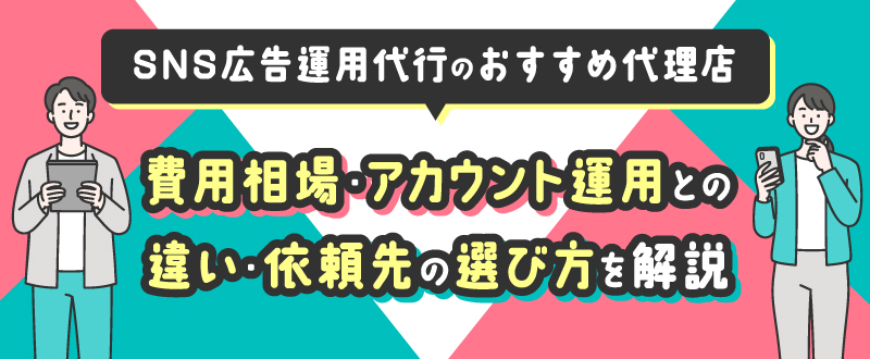 SNS広告運用代行のおすすめ代理店13選｜費用相場・アカウント運用との違い・依頼先の選び方を解説