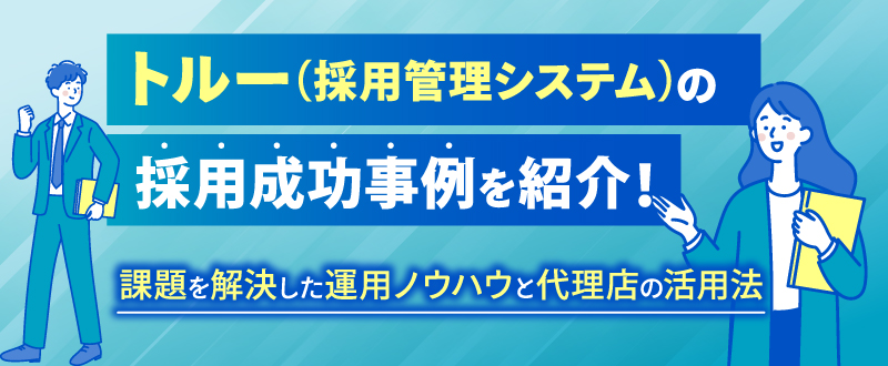 トルー（採用管理システム）の採用成功事例を紹介！課題を解決した運用ノウハウと代理店の活用法